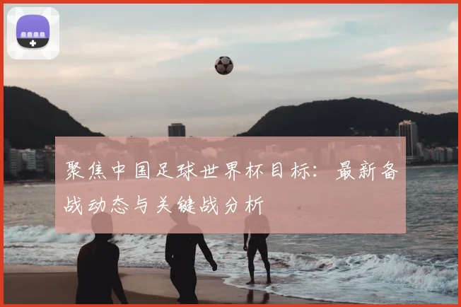 聚焦中国足球世界杯目标：最新备战动态与关键战分析