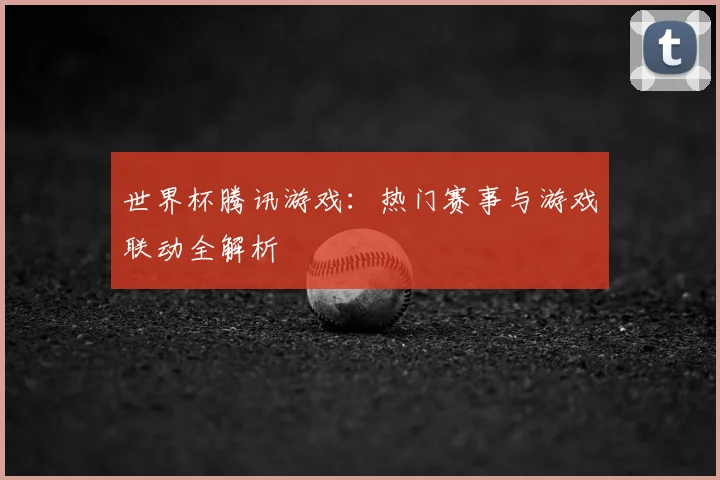 世界杯腾讯游戏：热门赛事与游戏联动全解析