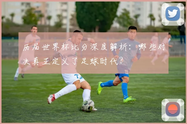 历届世界杯比分深度解析:哪些对决真正定义了足球时代?