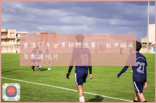重温17年世界杯预选赛：经典瞬间与数据统计