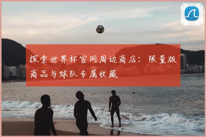 探索世界杯官网周边商店:限量版商品与球队专属收藏