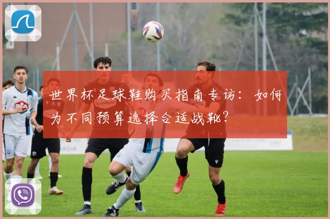 世界杯足球鞋购买指南专访:如何为不同预算选择合适战靴?