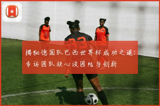 揭秘德国队巴西世界杯成功之道：专访团队核心谈团结与创新