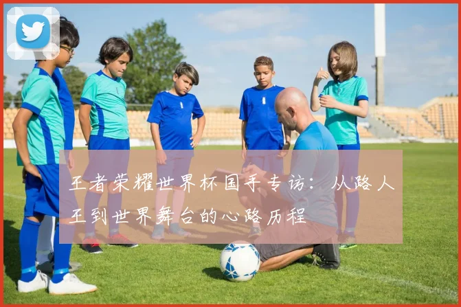 王者荣耀世界杯国手专访:从路人王到世界舞台的心路历程