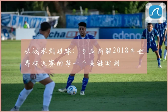 从战术到进球：专业拆解2018年世界杯决赛的每一个关键时刻