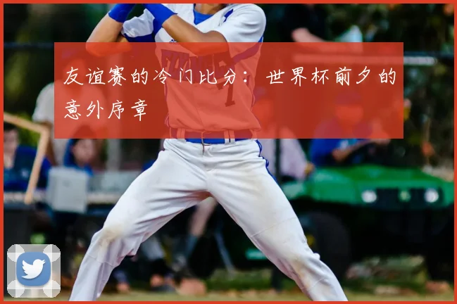 友谊赛的冷门比分：世界杯前夕的意外序章