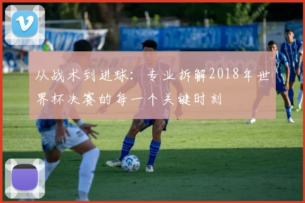 从战术到进球：专业拆解2018年世界杯决赛的每一个关键时刻