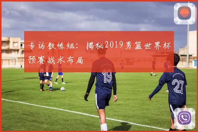 专访教练组：揭秘2019男篮世界杯预赛战术布局