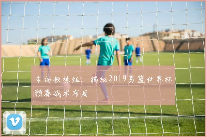 专访教练组：揭秘2019男篮世界杯预赛战术布局