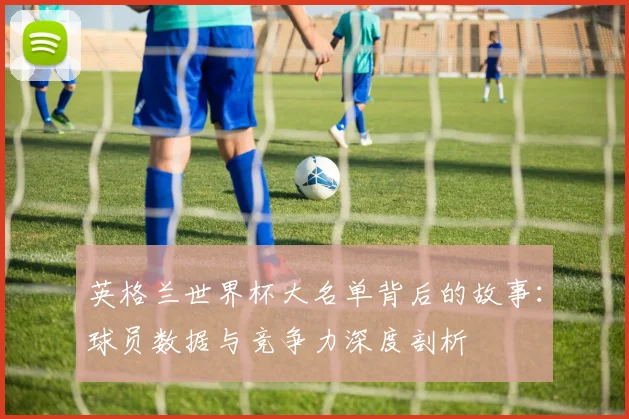 英格兰世界杯大名单背后的故事:球员数据与竞争力深度剖析