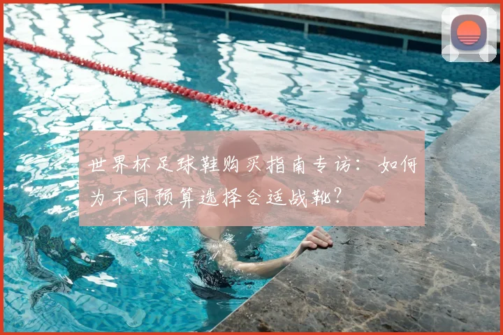 世界杯足球鞋购买指南专访:如何为不同预算选择合适战靴?