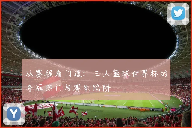 从赛程看门道：三人篮球世界杯的夺冠热门与赛制陷阱