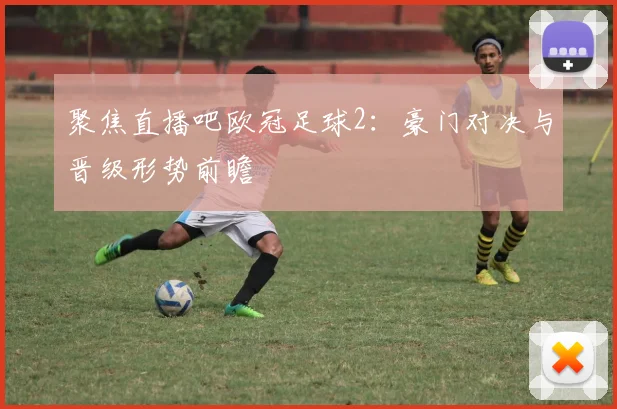 聚焦直播吧欧冠足球2：豪门对决与晋级形势前瞻