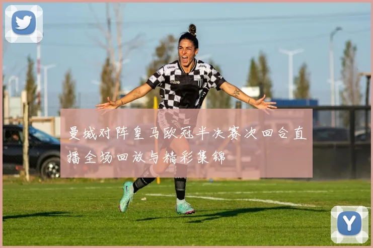 曼城对阵皇马欧冠半决赛次回合直播全场回放与精彩集锦