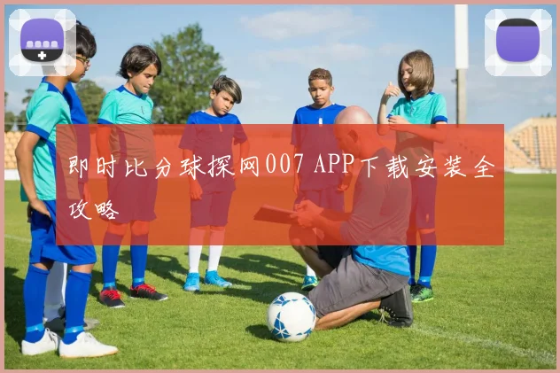 即时比分球探网007 APP下载安装全攻略