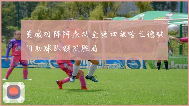 曼城对阵阿森纳全场回放哈兰德破门助球队锁定胜局