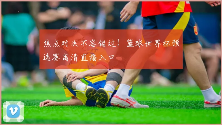 焦点对决不容错过！篮球世界杯预选赛高清直播入口