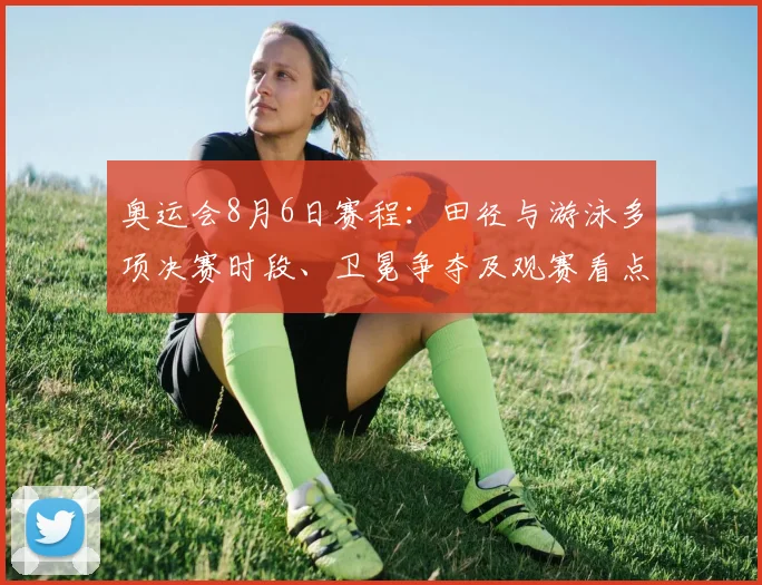 奥运会8月6日赛程：田径与游泳多项决赛时段、卫冕争夺及观赛看点